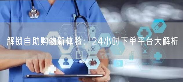 解锁自助购物新体验：24小时下单平台大解析