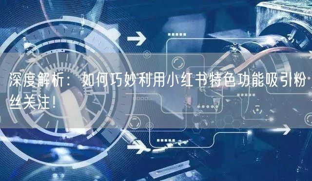 深度解析：如何巧妙利用小红书特色功能吸引粉丝关注！