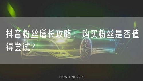 抖音粉丝增长攻略：购买粉丝是否值得尝试？